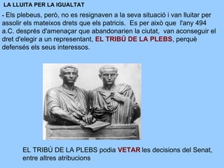 LA LLUITA PER LA IGUALTAT
- Els plebeus, però, no es resignaven a la seva situació i van lluitar per
assolir els mateixos drets que els patricis. Es per això que l'any 494
a.C. després d'amenaçar que abandonarien la ciutat, van aconseguir el
dret d'elegir a un representant, EL TRIBÚ DE LA PLEBS, perquè
defensés els seus interessos.
EL TRIBÚ DE LA PLEBS podia VETAR les decisions del Senat,
entre altres atribucions
 