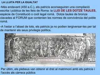 LA LLUITA PER LA IGUALTAT
-Més endavant (450 a.C.), els patricis aconseguiren una compilació
escrita i pública de les lleis de Roma: la LLEI DE LES DOTZE TAULES,
espècie de Constitució o codi legal romà. Dotze taules de bronze
clavades al FORUM que contenien les normes de convivència del poble
romà.
-A l’estar a l’abast de tots, els patricis ja no podien tergiversar-les per tal
de mantenir els seus privilegis polítics.
Per últim, els plebeus van obtenir el dret al matrimoni amb els patricis i
l'accés als càrrecs públics
 