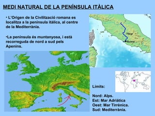 MEDI NATURAL DE LA PENÍNSULA ITÀLICA
• L’Origen de la Civilització romana es
localitza a la península itàlica, al centre
de la Mediterrània.
Límits:
Nord: Alps.
Est: Mar Adriática
Oest: Mar Tirrènica.
Sud: Mediterrània.
•La península és muntanyosa, i està
recorreguda de nord a sud pels
Apenins.
 