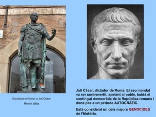 Juli Cèsar, dictador de Roma. El seu mandat
va ser controvertit, apelant al poble, buidà el
contingut democràtic de la República romana i
dona pas a un període AUTOCRÀTIC.
Està considerat un dels majors GENOCIDES
de l’història.
Escultura en honor a Juli Cèsar
Rimini, Itàlia
 