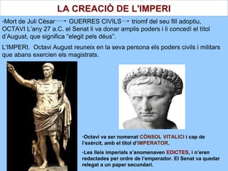 -Mort de Juli Cèsar GUERRES CIVILS triomf del seu fill adoptiu,
OCTAVI L’any 27 a.C. el Senat li va donar amplis poders i li concedí el títol
d’August, que significa “elegit pels déus”.
L'IMPERI. Octavi August reuneix en la seva persona els poders civils i militars
que abans exercien els magistrats.
-Octavi va ser nomenat CÒNSOL VITALICI i cap de
l’exèrcit, amb el títol d’IMPERATOR.
-Les lleis imperials s’anomenaven EDICTES, i n’eren
redactades per ordre de l’emperador. El Senat va quedar
relegat a un paper secundari.
LA CREACIÒ DE L'IMPERI
 