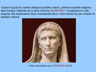 -Octavi August fou també designat pontífex màxim, primera autoritat religiosa
dels romans. Després de la seva mort fou DIVINITZAT i s’organitza el culte
imperial. Els emperadors foren considerats déus i calia adorar-los per mostrar la
fidelitat a Roma.
Octavi representat com a PONTÍFEX MÀXIM
 