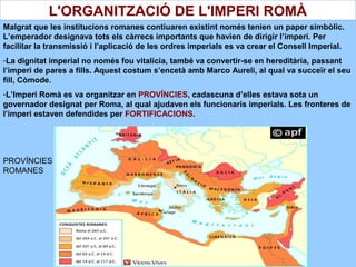 Malgrat que les institucions romanes contiuaren existint només tenien un paper simbòlic.
L’emperador designava tots els càrrecs importants que havien de dirigir l’imperi. Per
facilitar la transmissió i l’aplicació de les ordres imperials es va crear el Consell Imperial.
-La dignitat imperial no només fou vitalícia, també va convertir-se en hereditària, passant
l’imperi de pares a fills. Aquest costum s’encetà amb Marco Aureli, al qual va succeïr el seu
fill, Còmode.
-L’Imperi Romà es va organitzar en PROVÍNCIES, cadascuna d’elles estava sota un
governador designat per Roma, al qual ajudaven els funcionaris imperials. Les fronteres de
l’imperi estaven defendides per FORTIFICACIONS.
L'ORGANITZACIÓ DE L'IMPERI ROMÀ
PROVÍNCIES
ROMANES
 