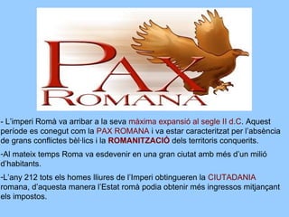 - L’imperi Romà va arribar a la seva màxima expansió al segle II d.C. Aquest
període es conegut com la PAX ROMANA i va estar caracteritzat per l’absència
de grans conflictes bèl·lics i la ROMANITZACIÓ dels territoris conquerits.
-Al mateix temps Roma va esdevenir en una gran ciutat amb més d’un milió
d’habitants.
-L’any 212 tots els homes lliures de l’Imperi obtingueren la CIUTADANIA
romana, d’aquesta manera l’Estat romà podia obtenir més ingressos mitjançant
els impostos.
 