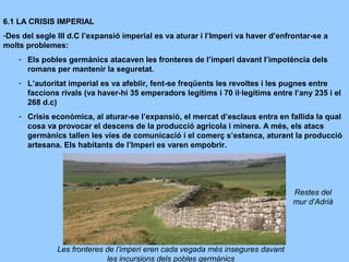 6.1 LA CRISIS IMPERIAL
-Des del segle III d.C l’expansió imperial es va aturar i l’Imperi va haver d’enfrontar-se a
molts problemes:
- Els pobles germànics atacaven les fronteres de l’imperi davant l’impotència dels
romans per mantenir la seguretat.
- L’autoritat imperial es va afeblir, fent-se freqüents les revoltes i les pugnes entre
faccions rivals (va haver-hi 35 emperadors legítims i 70 il·legítims entre l’any 235 i el
268 d.c)
- Crisis econòmica, al aturar-se l’expansió, el mercat d’esclaus entra en fallida la qual
cosa va provocar el descens de la producció agrícola i minera. A més, els atacs
germànics tallen les vies de comunicació i el comerç s’estanca, aturant la producció
artesana. Els habitants de l’Imperi es varen empobrir.
Les fronteres de l’imperi eren cada vegada més insegures davant
les incursions dels pobles germànics
Restes del
mur d’Adrià
 