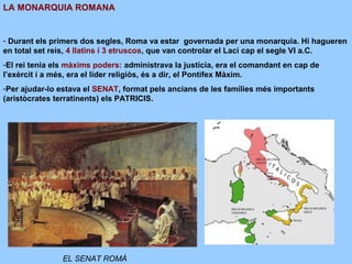 LA MONARQUIA ROMANA
- Durant els primers dos segles, Roma va estar governada per una monarquia. Hi hagueren
en total set reis, 4 llatins i 3 etruscos, que van controlar el Laci cap el segle VI a.C.
-El rei tenia els màxims poders: administrava la justícia, era el comandant en cap de
l’exèrcit i a més, era el líder religiòs, és a dir, el Pontífex Màxim.
-Per ajudar-lo estava el SENAT, format pels ancians de les famílies més importants
(aristòcrates terratinents) els PATRICIS.
EL SENAT ROMÀ
 