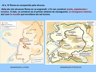 - Al s. IV Roma es conquerida pels etrucos.
-Sota els reis etruscos Roma es va engrandir: s’hi van construir ponts, aqüeductes i
temples. A més, va construir-se el primer sistema de clavegueres, la claveguera màxima,
així com la muralla que envoltava els set turons.
MONARQUES LLATINS MONARQUES ETRUSCOS
 