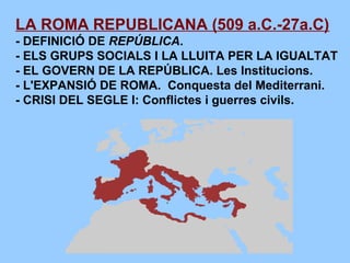 LA ROMA REPUBLICANA (509 a.C.-27a.C)
- DEFINICIÓ DE REPÚBLICA.
- ELS GRUPS SOCIALS I LA LLUITA PER LA IGUALTAT
- EL GOVERN DE LA REPÚBLICA. Les Institucions.
- L'EXPANSIÓ DE ROMA. Conquesta del Mediterrani.
- CRISI DEL SEGLE I: Conflictes i guerres civils.
 