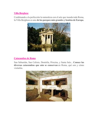 Villa Borghese
Combinando a la perfección la naturaleza con el arte que inunda toda Roma,
la Villa Borghese es uno de los parques más grandes y bonitos de Europa.
Catacumbas de Roma
San Sebastián, San Calixto, Domitila, Priscina, y Santa Inés... Conoce las
diversas catacumbas que aún se conservan en Roma, qué son y cómo
visitarlas.
 
