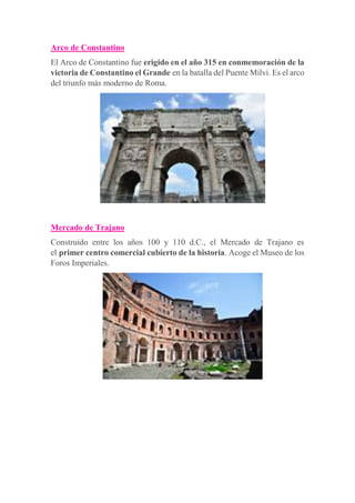 Arco de Constantino
El Arco de Constantino fue erigido en el año 315 en conmemoración de la
victoria de Constantino el Grande en la batalla del Puente Milvi. Es el arco
del triunfo más moderno de Roma.
Mercado de Trajano
Construido entre los años 100 y 110 d.C., el Mercado de Trajano es
el primer centro comercial cubierto de la historia. Acoge el Museo de los
Foros Imperiales.
 