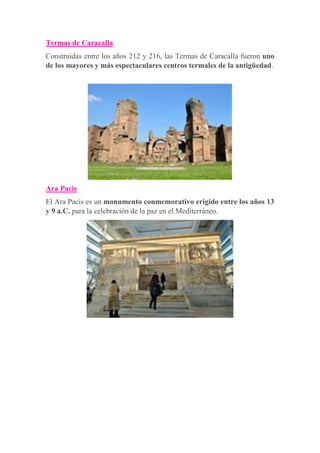 Termas de Caracalla
Construidas entre los años 212 y 216, las Termas de Caracalla fueron uno
de los mayores y más espectaculares centros termales de la antigüedad.
Ara Pacis
El Ara Pacis es un monumento conmemorativo erigido entre los años 13
y 9 a.C. para la celebración de la paz en el Mediterráneo.
 