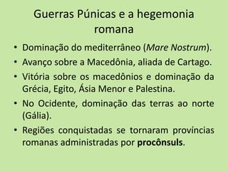 Guerras Púnicas e a hegemonia
romana
• Dominação do mediterrâneo (Mare Nostrum).
• Avanço sobre a Macedônia, aliada de Cartago.
• Vitória sobre os macedônios e dominação da
Grécia, Egito, Ásia Menor e Palestina.
• No Ocidente, dominação das terras ao norte
(Gália).
• Regiões conquistadas se tornaram províncias
romanas administradas por procônsuls.
 