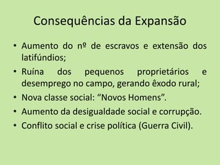 Consequências da Expansão
• Aumento do nº de escravos e extensão dos
latifúndios;
• Ruína dos pequenos proprietários e
desemprego no campo, gerando êxodo rural;
• Nova classe social: “Novos Homens”.
• Aumento da desigualdade social e corrupção.
• Conflito social e crise política (Guerra Civil).
 
