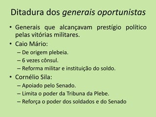 Ditadura dos generais oportunistas
• Generais que alcançavam prestígio político
pelas vitórias militares.
• Caio Mário:
– De origem plebeia.
– 6 vezes cônsul.
– Reforma militar e instituição do soldo.
• Cornélio Sila:
– Apoiado pelo Senado.
– Limita o poder da Tribuna da Plebe.
– Reforça o poder dos soldados e do Senado
 