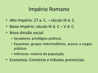 Império Romano
• Alto Império: 27 a. C. – século III d. C.
• Baixo Império: século III d. C – V d. C.
• Nova divisão social:
– Senadores: privilégios políticos
– Equestres: grupos intermediários, acesso a cargos
públicos
– Inferiores: maioria da população
• Economia: Comércio e tributos provinciais.
 