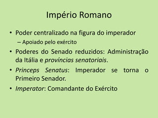 Império Romano
• Poder centralizado na figura do imperador
– Apoiado pelo exército
• Poderes do Senado reduzidos: Administração
da Itália e províncias senatoriais.
• Princeps Senatus: Imperador se torna o
Primeiro Senador.
• Imperator: Comandante do Exército
 