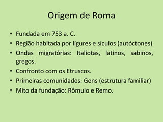 Origem de Roma
• Fundada em 753 a. C.
• Região habitada por lígures e sículos (autóctones)
• Ondas migratórias: Italiotas, latinos, sabinos,
gregos.
• Confronto com os Etruscos.
• Primeiras comunidades: Gens (estrutura familiar)
• Mito da fundação: Rômulo e Remo.
 