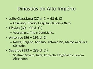 Dinastias do Alto Império
• Julio-Claudiana (27 a. C. – 68 d. C)
– Otaviano, Tibério, Calígula, Cláudio e Nero
• Flávios (69 – 96 d. C.)
– Vespasiano, Tito e Domiciano.
• Antonios (96 – 192 d. C)
– Nerva, Trajano, Adriano, Antonio Pio, Marco Aurélio e
Cômodo.
• Severos (193 – 235 d. C.)
– Séptimo Severo, Geta, Caracala, Elogábado e Severo
Alexandre.
 