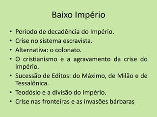 Baixo Império
• Período de decadência do Império.
• Crise no sistema escravista.
• Alternativa: o colonato.
• O cristianismo e a agravamento da crise do
império.
• Sucessão de Editos: do Máximo, de Milão e de
Tessalônica.
• Teodósio e a divisão do Império.
• Crise nas fronteiras e as invasões bárbaras
 