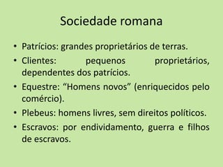 Sociedade romana
• Patrícios: grandes proprietários de terras.
• Clientes: pequenos proprietários,
dependentes dos patrícios.
• Equestre: “Homens novos” (enriquecidos pelo
comércio).
• Plebeus: homens livres, sem direitos políticos.
• Escravos: por endividamento, guerra e filhos
de escravos.
 