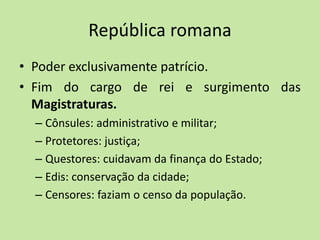 República romana
• Poder exclusivamente patrício.
• Fim do cargo de rei e surgimento das
Magistraturas.
– Cônsules: administrativo e militar;
– Protetores: justiça;
– Questores: cuidavam da finança do Estado;
– Edis: conservação da cidade;
– Censores: faziam o censo da população.
 
