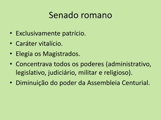 Senado romano
• Exclusivamente patrício.
• Caráter vitalício.
• Elegia os Magistrados.
• Concentrava todos os poderes (administrativo,
legislativo, judiciário, militar e religioso).
• Diminuição do poder da Assembleia Centurial.
 
