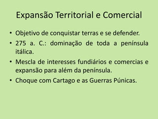 Expansão Territorial e Comercial
• Objetivo de conquistar terras e se defender.
• 275 a. C.: dominação de toda a península
itálica.
• Mescla de interesses fundiários e comercias e
expansão para além da península.
• Choque com Cartago e as Guerras Púnicas.
 