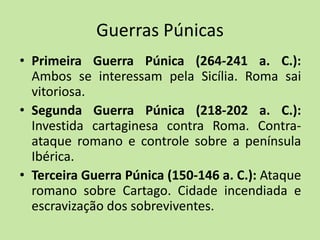 Guerras Púnicas
• Primeira Guerra Púnica (264-241 a. C.):
Ambos se interessam pela Sicília. Roma sai
vitoriosa.
• Segunda Guerra Púnica (218-202 a. C.):
Investida cartaginesa contra Roma. Contra-
ataque romano e controle sobre a península
Ibérica.
• Terceira Guerra Púnica (150-146 a. C.): Ataque
romano sobre Cartago. Cidade incendiada e
escravização dos sobreviventes.
 