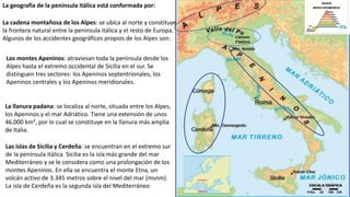 La geografía de la península itálica está conformada por:
La cadena montañosa de los Alpes: se ubica al norte y constituye
la frontera natural entre la península itálica y el resto de Europa.
Algunos de los accidentes geográficos propios de los Alpes son:
Los montes Apeninos: atraviesan toda la península desde los
Alpes hasta el extremo occidental de Sicilia en el sur. Se
distinguen tres sectores: los Apeninos septentrionales, los
Apeninos centrales y los Apeninos meridionales.
La llanura padana: se localiza al norte, situada entre los Alpes,
los Apeninos y el mar Adriático. Tiene una extensión de unos
46.000 km², por lo cual se constituye en la llanura más amplia
de Italia.
Las islas de Sicilia y Cerdeña: se encuentran en el extremo sur
de la península itálica. Sicilia es la isla más grande del mar
Mediterráneo y se le considera como una prolongación de los
montes Apeninos. En ella se encuentra el monte Etna, un
volcán activo de 3.345 metros sobre el nivel del mar (msnm).
La isla de Cerdeña es la segunda isla del Mediterráneo
 