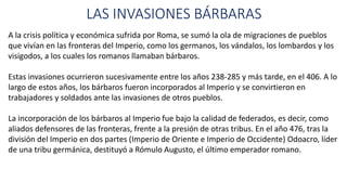 LAS INVASIONES BÁRBARAS
A la crisis política y económica sufrida por Roma, se sumó la ola de migraciones de pueblos
que vivían en las fronteras del Imperio, como los germanos, los vándalos, los lombardos y los
visigodos, a los cuales los romanos llamaban bárbaros.
Estas invasiones ocurrieron sucesivamente entre los años 238-285 y más tarde, en el 406. A lo
largo de estos años, los bárbaros fueron incorporados al Imperio y se convirtieron en
trabajadores y soldados ante las invasiones de otros pueblos.
La incorporación de los bárbaros al Imperio fue bajo la calidad de federados, es decir, como
aliados defensores de las fronteras, frente a la presión de otras tribus. En el año 476, tras la
división del Imperio en dos partes (Imperio de Oriente e Imperio de Occidente) Odoacro, líder
de una tribu germánica, destituyó a Rómulo Augusto, el último emperador romano.
 