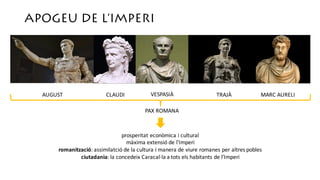APOGEU DE L’IMPERI
AUGUST CLAUDI VESPASIÀ TRAJÀ MARC	AURELI
PAX	ROMANA
prosperitat econòmica i	cultural
màxima extensió de	l’Imperi
romanització:	assimilatció de	la	cultura	i	manera	de	viure romanes	per	altres pobles
ciutadania:	la	concedeix Caracal·la a	tots els habitants de	l’Imperi
 