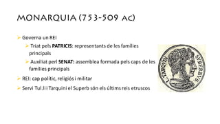 MONARQUIA (753-509 ac)
Ø Governa un	REI
Ø Triat pels PATRICIS:	representants de	les	famílies
principals
Ø Auxiliat perl SENAT:	assemblea formada	pels caps de	les	
famílies principals
Ø REI:	cap	polític,	religiósi	militar
Ø Servi Tul.lii Tarquini el	Superb	són els últims reis	etruscos
 
