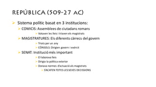 REPÚBLICA (509-27 aC)
Ø Sistema	polític basat en	3	institucions:	
Ø COMICIS:	Assemblees de	ciutadans romans
Ø Votaven les	lleis i	triaven els magistrats
Ø MAGISTRATURES:	Els diferents càrrecs del	govern
Ø Triats per	un	any
Ø CÒNSOLS:	Dirigien govern i	exèrcit
Ø SENAT:	Instituciómés important
Ø El·laborava lleis
Ø Dirigia la	política exterior
Ø Donava normes	d’actuació als magistrats
Ø S’ACATEN	TOTES	LES	SEVES	DECISSIONS
 
