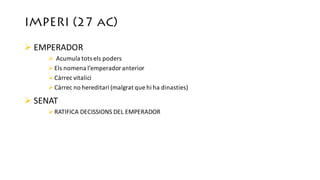 IMPERI (27 aC)
Ø EMPERADOR
Ø Acumula	tots els poders
ØEls nomena l’emperador anterior
ØCàrrec vitalici
ØCàrrec no	hereditari (malgrat que	hi	ha	dinasties)
Ø SENAT
ØRATIFICA	DECISSIONS	DEL	EMPERADOR
 