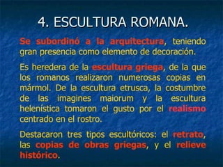 4. ESCULTURA ROMANA.4. ESCULTURA ROMANA.
Se subordinó a la arquitectura, teniendo
gran presencia como elemento de decoración.
Es heredera de la escultura griega, de la que
los romanos realizaron numerosas copias en
mármol. De la escultura etrusca, la costumbre
de las imagines maiorum y la escultura
helenística tomaron el gusto por el realismo
centrado en el rostro.
Destacaron tres tipos escultóricos: el retrato,
las copias de obras griegas, y el relieve
histórico.
 