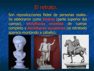 El retrato.El retrato.
Son reproducciones fieles de personas reales.
Se elaboraron como bustos (parte superior del
cuerpo), esculturas exentas de cuerpo
completo y esculturas ecuestres (el retratado
aparece montando a caballo).
 
