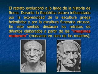 El retrato evolucionó a lo largo de la historia deEl retrato evolucionó a lo largo de la historia de
Roma. Durante la República estuvo influenciadoRoma. Durante la República estuvo influenciado
por la expresividad de la escultura griegapor la expresividad de la escultura griega
helenística y por la escultura funeraria etrusca.helenística y por la escultura funeraria etrusca.
En este sentido destacan los retratos deEn este sentido destacan los retratos de
difuntos elaborados a partir de lasdifuntos elaborados a partir de las “imagines“imagines
maiorum”maiorum” (máscaras en cera de los muertos).(máscaras en cera de los muertos).
 