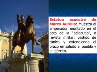 Estatua ecuestre de
Marco Aurelio: Muestra al
emperador montado en el
acto de la “adlocutio”, o
revista militar, vestido de
túnica y extendiendo el
brazo en saludo al pueblo y
al ejército.
 