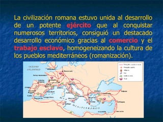 La civilización romana estuvo unida al desarrollo
de un potente ejército que al conquistar
numerosos territorios, consiguió un destacado
desarrollo económico gracias al comercio y el
trabajo esclavo, homogeneizando la cultura de
los pueblos mediterráneos (romanización).
 