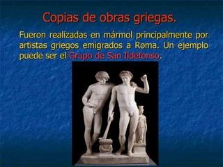 Copias de obras griegas.Copias de obras griegas.
Fueron realizadas en mármol principalmente porFueron realizadas en mármol principalmente por
artistas griegos emigrados a Roma. Un ejemploartistas griegos emigrados a Roma. Un ejemplo
puede ser elpuede ser el Grupo de San IldefonsoGrupo de San Ildefonso..
 