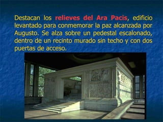 Destacan los relieves del Ara Pacis, edificio
levantado para conmemorar la paz alcanzada por
Augusto. Se alza sobre un pedestal escalonado,
dentro de un recinto murado sin techo y con dos
puertas de acceso.
 