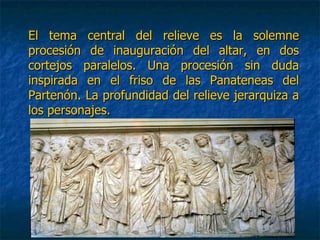 El tema central del relieve es la solemneEl tema central del relieve es la solemne
procesión de inauguración del altar, en dosprocesión de inauguración del altar, en dos
cortejos paralelos. Una procesión sin dudacortejos paralelos. Una procesión sin duda
inspirada en el friso de las Panateneas delinspirada en el friso de las Panateneas del
Partenón. La profundidad del relieve jerarquiza aPartenón. La profundidad del relieve jerarquiza a
los personajes.los personajes.
 