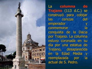 La columna de
Trajano (113 d.C.) see
construyó para cobijarconstruyó para cobijar
las cenizas dellas cenizas del
emperador yemperador y
conmemorar laconmemorar la
conquista de la Daciaconquista de la Dacia
por Trajano. La columnapor Trajano. La columna
estuvo coronada en suestuvo coronada en su
día por una estatua dedía por una estatua de
Trajano, desaparecidaTrajano, desaparecida
en la Edad Media yen la Edad Media y
reemplazada por lareemplazada por la
actual de S. Pedro.actual de S. Pedro.
 
