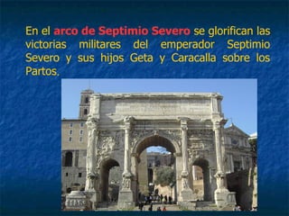 En el arco de Septimio Severo se glorifican las
victorias militares del emperador Septimio
Severo y sus hijos Geta y Caracalla sobre los
Partos.
 