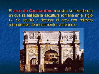 ElEl arco de Constantinoarco de Constantino muestra la decadenciamuestra la decadencia
enen que se hallaba la escultura romana en el siglose hallaba la escultura romana en el siglo
IV. Se acudió a decorar el arco con relievesIV. Se acudió a decorar el arco con relieves
procedentes de monumentos anteriores.procedentes de monumentos anteriores.
 