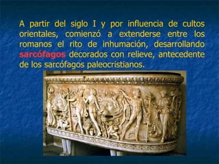 A partir del siglo I y por influencia de cultos
orientales, comienzó a extenderse entre los
romanos el rito de inhumación, desarrollando
sarcófagos decorados con relieve, antecedente
de los sarcófagos paleocristianos.
 