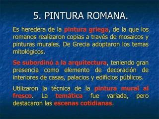 5. PINTURA ROMANA.5. PINTURA ROMANA.
Es heredera de la pintura griega, de la que los
romanos realizaron copias a través de mosaicos y
pinturas murales. De Grecia adoptaron los temas
mitológicos.
Se subordinó a la arquitectura, teniendo gran
presencia como elemento de decoración de
interiores de casas, palacios y edificios públicos.
Utilizaron la técnica de la pintura mural al
fresco. La temática fue variada, pero
destacaron las escenas cotidianas.
 