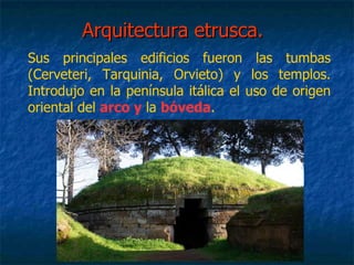 Arquitectura etrusca.Arquitectura etrusca.
Sus principales edificios fueron las tumbas
(Cerveteri, Tarquinia, Orvieto) y los templos.
Introdujo en la península itálica el uso de origen
oriental del arco y la bóveda.
 