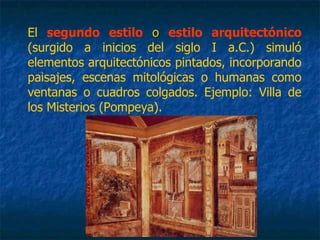 El segundo estilo oo estilo arquitectónico
(surgido a inicios del siglo I a.C.) simuló
elementos arquitectónicos pintados, incorporando
paisajes, escenas mitológicas o humanas como
ventanas o cuadros colgados. Ejemplo: Villa de
los Misterios (Pompeya).
 