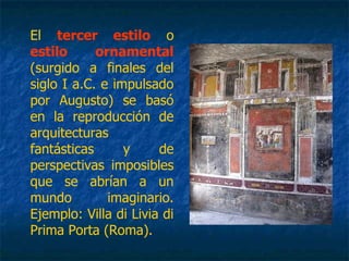 El tercer estilo o
estilo ornamental
(surgido a finales del
siglo I a.C. e impulsado
por Augusto) se basó
en la reproducción de
arquitecturas
fantásticas y de
perspectivas imposibles
que se abrían a un
mundo imaginario.
Ejemplo: Villa di Livia di
Prima Porta (Roma).
 